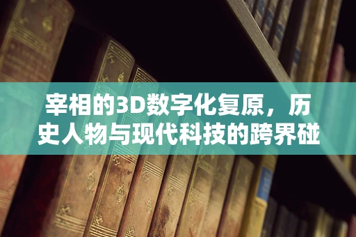 宰相的3D数字化复原，历史人物与现代科技的跨界碰撞