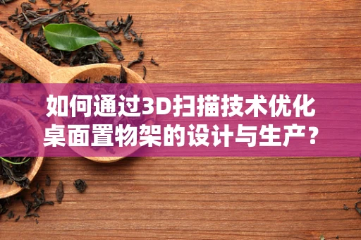 如何通过3D扫描技术优化桌面置物架的设计与生产？