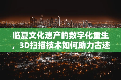 临夏文化遗产的数字化重生，3D扫描技术如何助力古迹保护？