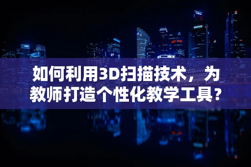 如何利用3D扫描技术，为教师打造个性化教学工具？