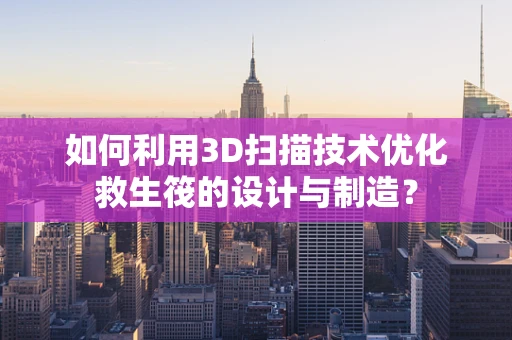 如何利用3D扫描技术优化救生筏的设计与制造？