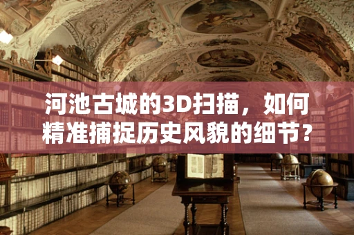 河池古城的3D扫描，如何精准捕捉历史风貌的细节？
