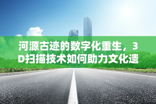 河源古迹的数字化重生，3D扫描技术如何助力文化遗产保护？