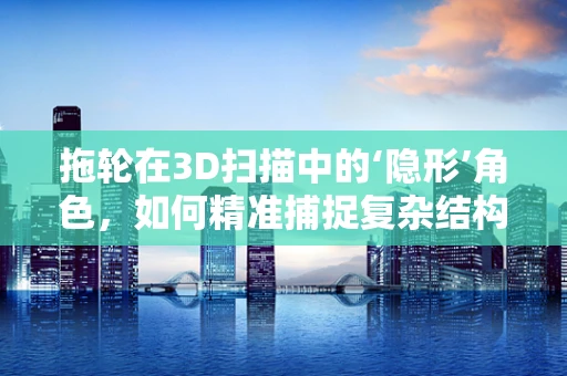 拖轮在3D扫描中的‘隐形’角色，如何精准捕捉复杂结构？