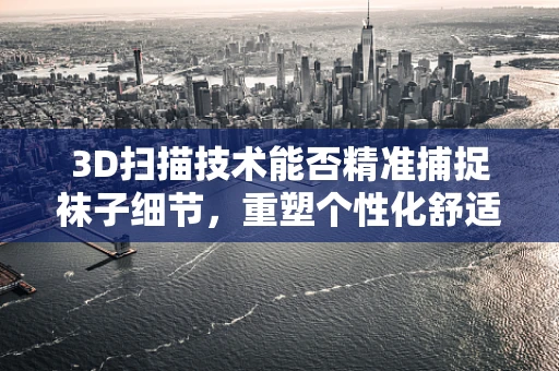 3D扫描技术能否精准捕捉袜子细节，重塑个性化舒适体验？