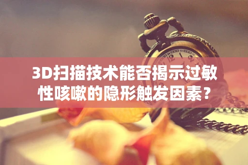 3D扫描技术能否揭示过敏性咳嗽的隐形触发因素？