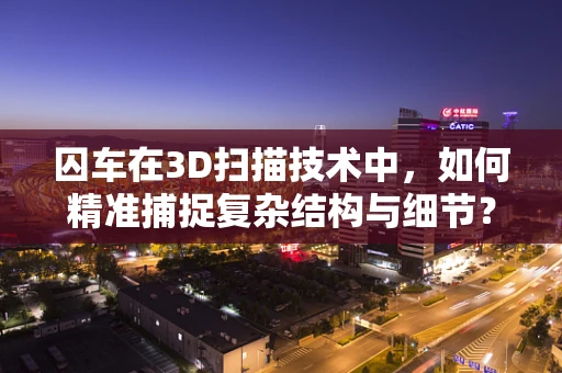 囚车在3D扫描技术中，如何精准捕捉复杂结构与细节？