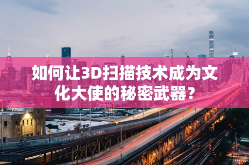 如何让3D扫描技术成为文化大使的秘密武器？
