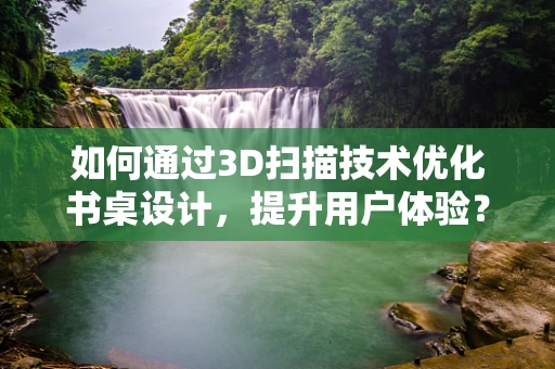 如何通过3D扫描技术优化书桌设计，提升用户体验？