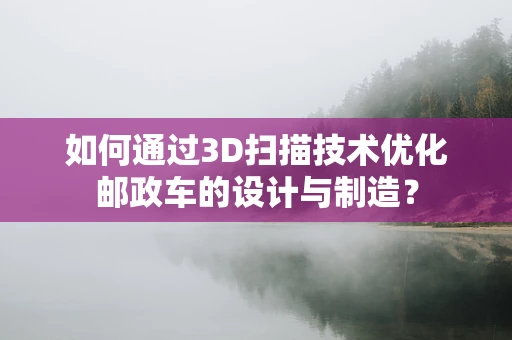如何通过3D扫描技术优化邮政车的设计与制造？