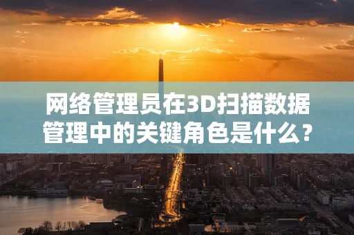 网络管理员在3D扫描数据管理中的关键角色是什么？