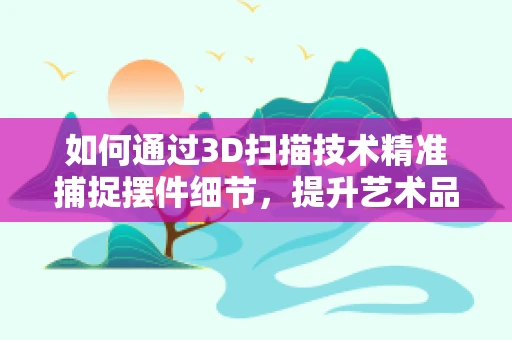 如何通过3D扫描技术精准捕捉摆件细节，提升艺术品复制的精度？
