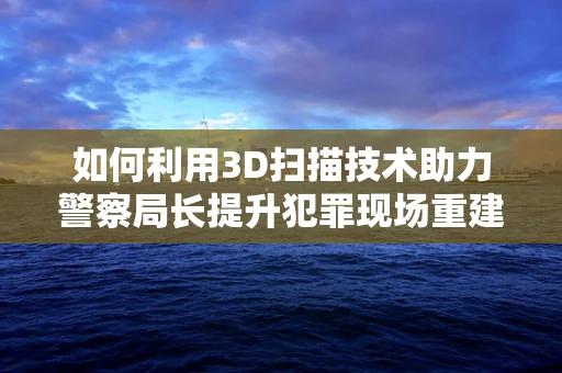 如何利用3D扫描技术助力警察局长提升犯罪现场重建的精确度？