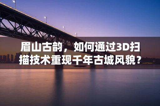 眉山古韵，如何通过3D扫描技术重现千年古城风貌？