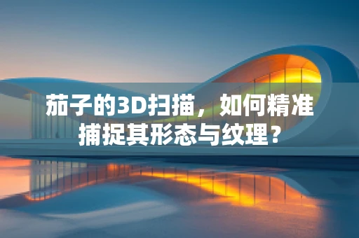 茄子的3D扫描，如何精准捕捉其形态与纹理？