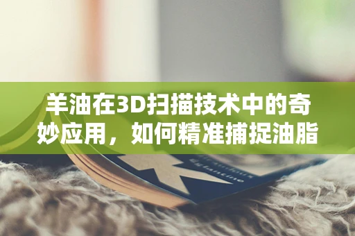 羊油在3D扫描技术中的奇妙应用，如何精准捕捉油脂的微妙质感？
