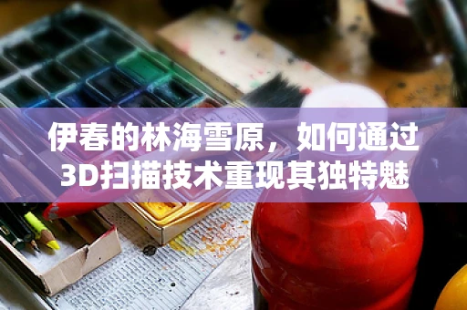 伊春的林海雪原，如何通过3D扫描技术重现其独特魅力？