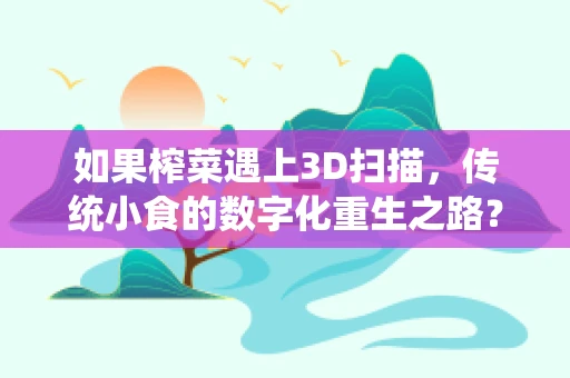 如果榨菜遇上3D扫描，传统小食的数字化重生之路？