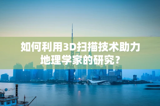 如何利用3D扫描技术助力地理学家的研究？