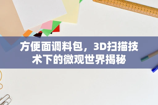 方便面调料包，3D扫描技术下的微观世界揭秘