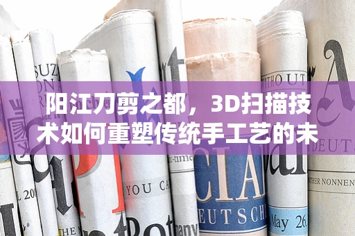 阳江刀剪之都，3D扫描技术如何重塑传统手工艺的未来？