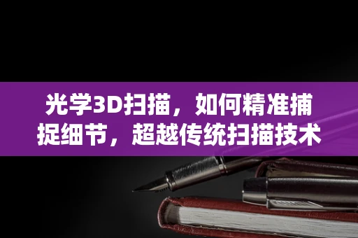 光学3D扫描，如何精准捕捉细节，超越传统扫描技术？