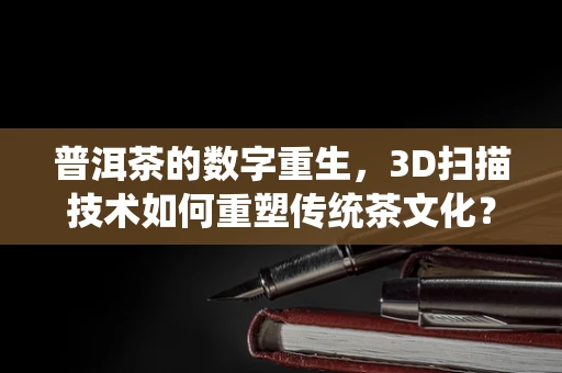 普洱茶的数字重生，3D扫描技术如何重塑传统茶文化？