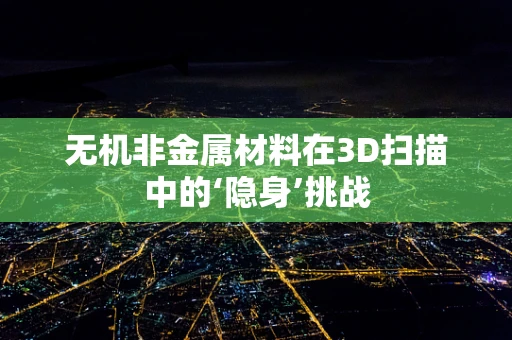 无机非金属材料在3D扫描中的‘隐身’挑战