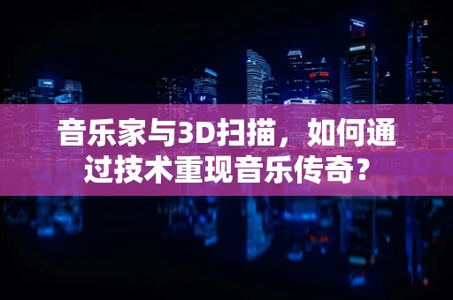 音乐家与3D扫描，如何通过技术重现音乐传奇？