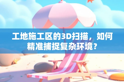 工地施工区的3D扫描，如何精准捕捉复杂环境？