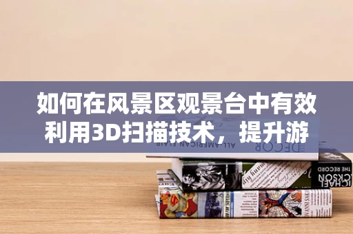 如何在风景区观景台中有效利用3D扫描技术，提升游客体验与保护文化遗产？