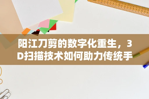 阳江刀剪的数字化重生，3D扫描技术如何助力传统手工艺的现代转型？
