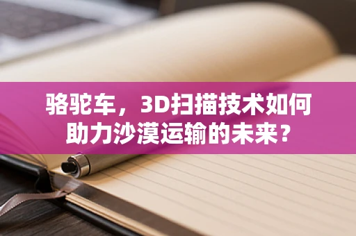 骆驼车，3D扫描技术如何助力沙漠运输的未来？