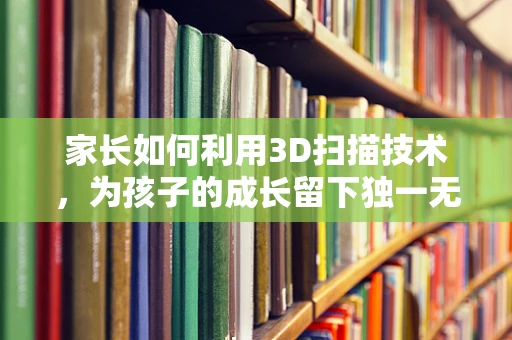 家长如何利用3D扫描技术，为孩子的成长留下独一无二的记忆？