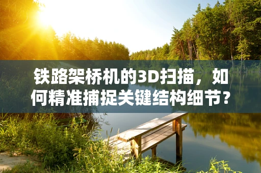 铁路架桥机的3D扫描，如何精准捕捉关键结构细节？