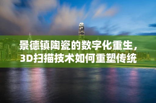 景德镇陶瓷的数字化重生，3D扫描技术如何重塑传统工艺？