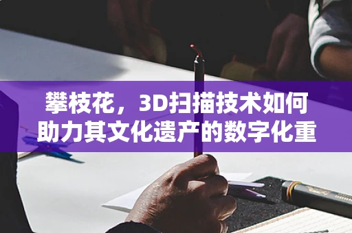 攀枝花，3D扫描技术如何助力其文化遗产的数字化重生？