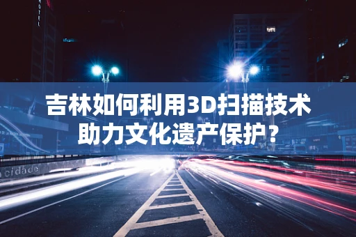 吉林如何利用3D扫描技术助力文化遗产保护？