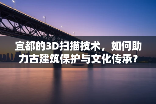 宜都的3D扫描技术，如何助力古建筑保护与文化传承？