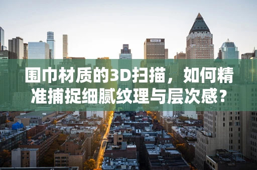 围巾材质的3D扫描，如何精准捕捉细腻纹理与层次感？