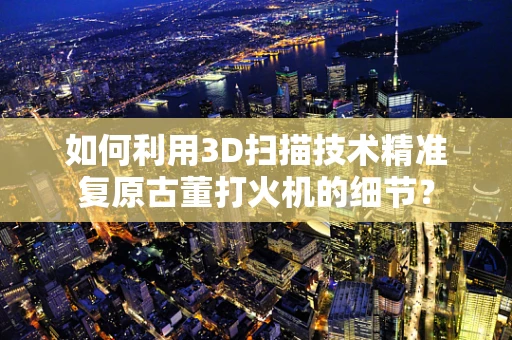 如何利用3D扫描技术精准复原古董打火机的细节？