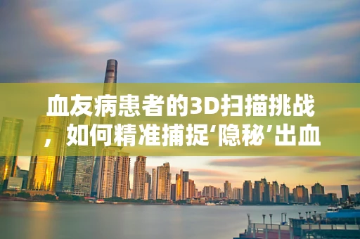 血友病患者的3D扫描挑战，如何精准捕捉‘隐秘’出血点？