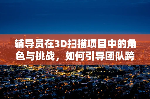 辅导员在3D扫描项目中的角色与挑战，如何引导团队跨越技术障碍？