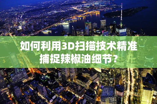 如何利用3D扫描技术精准捕捉辣椒油细节？