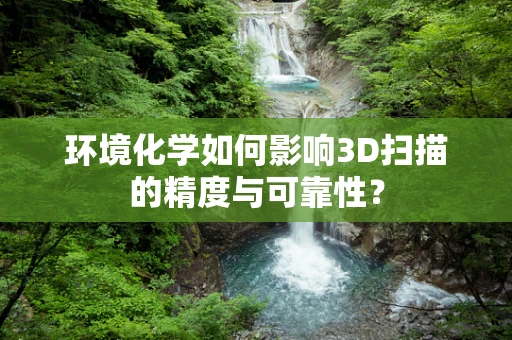 环境化学如何影响3D扫描的精度与可靠性？