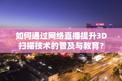 如何通过网络直播提升3D扫描技术的普及与教育？