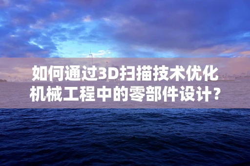 如何通过3D扫描技术优化机械工程中的零部件设计？