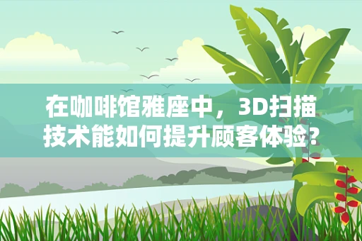 在咖啡馆雅座中，3D扫描技术能如何提升顾客体验？
