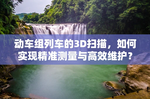 动车组列车的3D扫描，如何实现精准测量与高效维护？
