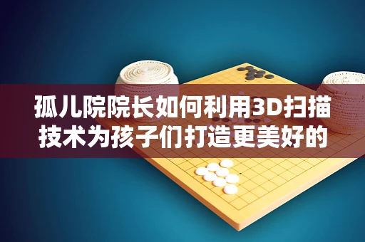 孤儿院院长如何利用3D扫描技术为孩子们打造更美好的未来？